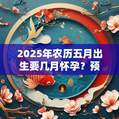 2025年农历五月出生要几月怀孕?预产期怎么算才准? 2025年农历五月出生要几月怀孕?预产期怎么算才准?