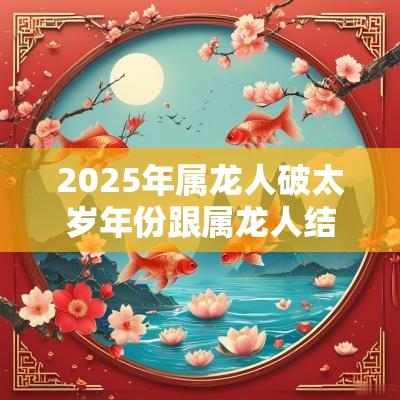 2025年属龙人破太岁年份跟属龙人结婚合适吗？属龙人破太岁结婚好吗？