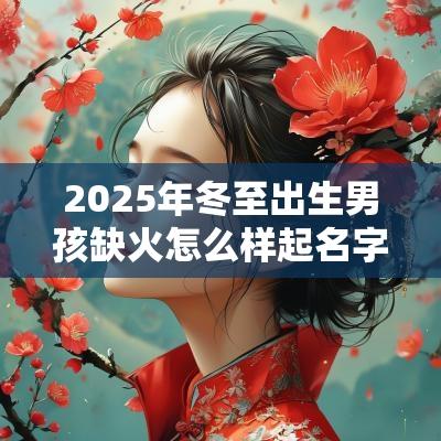 2025年冬至出生男孩缺火怎么样起名字 2025年冬至出生男孩缺火怎么样起名字