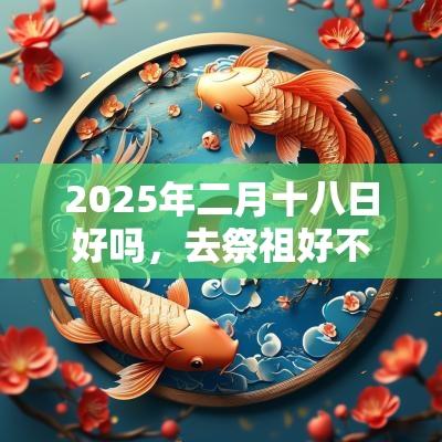 2025年二月十八日好吗，去祭祖好不好？