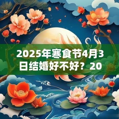 2025年寒食节4月3日结婚好不好？2025年寒食节前后结婚吉日一览！