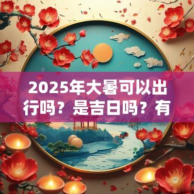 2025年大暑可以出行吗?是吉日吗?有什么要注意的吗? 2025年大暑可以出行吗?是吉日吗?有什么要注意的吗?