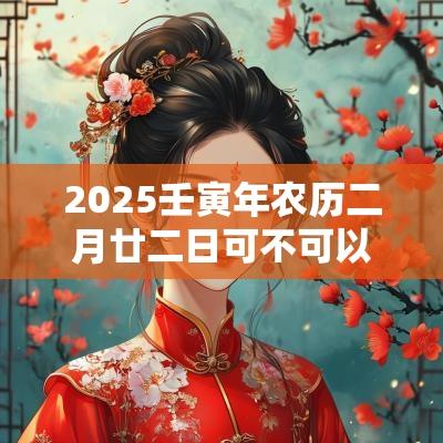 2025壬寅年农历二月廿二日可不可以装修？