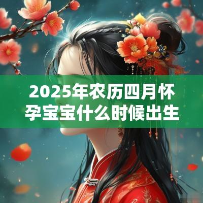 2025年农历四月怀孕宝宝什么时候出生?预产期如何计算? 2025年农历四月怀孕宝宝什么时候出生?预产期如何计算?