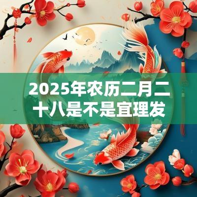2025年农历二月二十八是不是宜理发的好日子 2025年农历二月二十八是不是宜理发的好日子