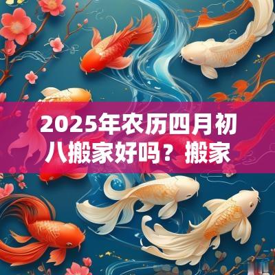 2025年农历四月初八搬家好吗?搬家前后有哪些讲究? 2025年农历四月初八搬家好吗?搬家前后有哪些讲究?