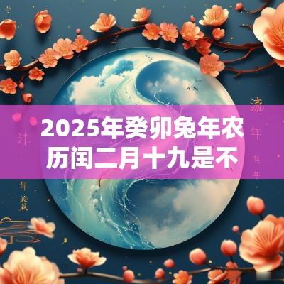 2025年癸卯蛇年农历闰二月十九是不是提车好日子? 2025年癸卯蛇年农历闰二月十九是不是提车好日子?