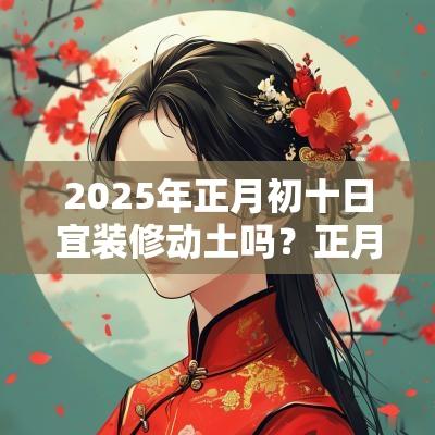 2025年正月初十日宜装修动土吗?正月盖屋吉日查询 2025年正月初十日宜装修动土吗?正月盖屋吉日查询