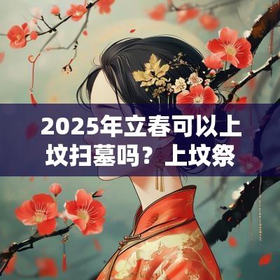 2025年立春可以上坟扫墓吗?上坟祭祖有什么讲究? 2025年立春可以上坟扫墓吗?上坟祭祖有什么讲究?