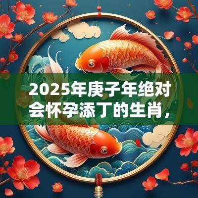 2025年庚子年绝对会怀孕添丁的生肖,2025年喜得贵子的生肖 2025年庚子年绝对会怀孕添丁的生肖,2025年喜得贵子的生肖