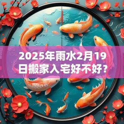 2025年雨水2月19日搬家入宅好不好?搬家的讲究和忌讳? 2025年雨水2月19日搬家入宅好不好?搬家的讲究和忌讳?