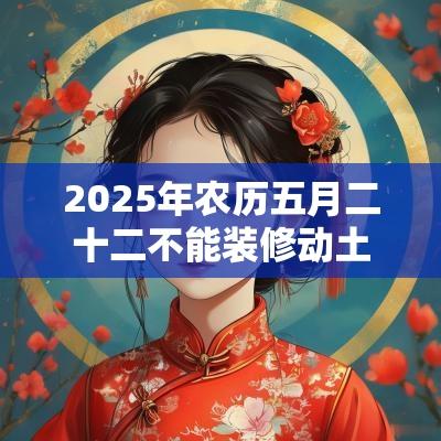 2025年农历五月二十二不能装修动土吗?日子好不好? 2025年农历五月二十二不能装修动土吗?日子好不好?