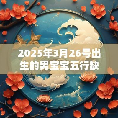 2025年3月26号出生的男宝宝五行缺火要怎么起名字 2025年3月26号出生的男宝宝五行缺火要怎么起名字