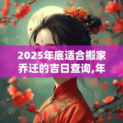 2025年底适合搬家乔迁的吉日查询,年底搬家吉利说法