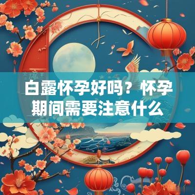 白露怀孕好吗?怀孕期间需要注意什么? 白露怀孕好吗?怀孕期间需要注意什么?