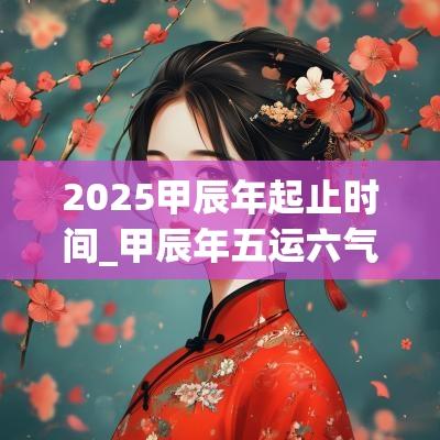 2025甲辰年起止时间_甲辰年五运六气 2025甲辰年起止时间_甲辰年五运六气