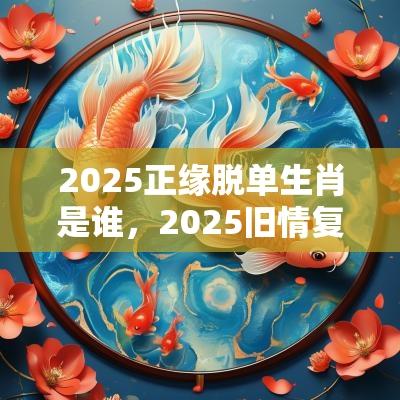 2025正缘脱单生肖是谁，2025旧情复燃的生肖详解