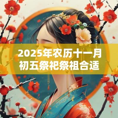 2025年农历十一月初五祭祀祭祖合适吗?日子吉时有哪些? 2025年农历十一月初五祭祀祭祖合适吗?日子吉时有哪些?
