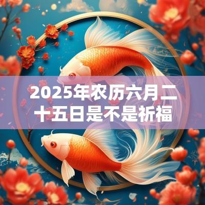 2025年农历六月二十五日是不是祈福黄道吉日? 2025年农历六月二十五日是不是祈福黄道吉日?