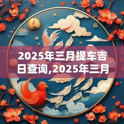 2025年三月提车吉日查询,2025年三月提车好日子一览表