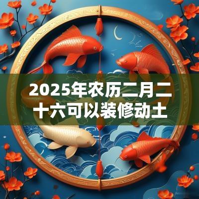 2025年农历二月二十六可以装修动土吗?卦象吉利吗? 2025年农历二月二十六可以装修动土吗?卦象吉利吗?