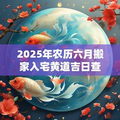 2025年农历六月搬家入宅黄道吉日查询