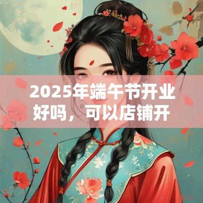 2025年端午节开业好吗,可以店铺开张吗? 2025年端午节开业好吗,可以店铺开张吗?