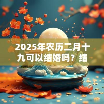 2025年农历二月十九可以结婚吗?结婚有啥忌讳? 2025年农历二月十九可以结婚吗?结婚有啥忌讳?
