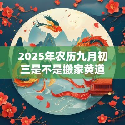 2025年农历九月初三是不是搬家黄道吉日? 2025年农历九月初三是不是搬家黄道吉日?