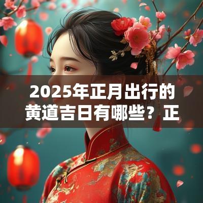 2025年正月出行的黄道吉日有哪些?正月出远门的好日子! 2025年正月出行的黄道吉日有哪些?正月出远门的好日子!