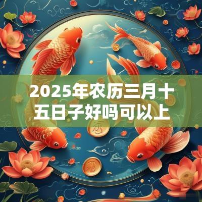2025年农历三月十五日子好吗可以上香祈福吗? 2025年农历三月十五日子好吗可以上香祈福吗?