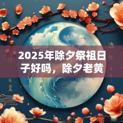 2025年除夕祭祖日子好吗，除夕老黄历吉时推算！