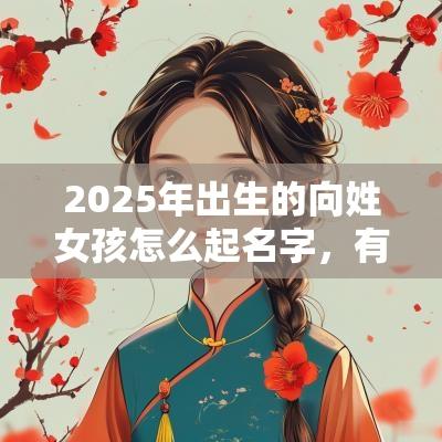 2025年出生的向姓女孩怎么起名字,有哪些寓意好的名字 2025年出生的向姓女孩怎么起名字,有哪些寓意好的名字