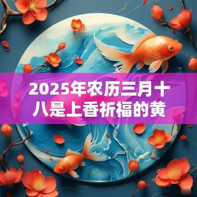 2025年农历三月十八是上香祈福的黄道吉日吗？