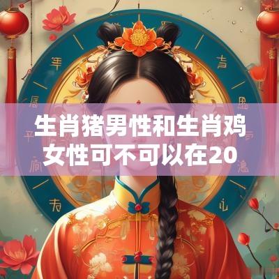 生肖猪男性和生肖鸡女性可不可以在2025年要孩子？