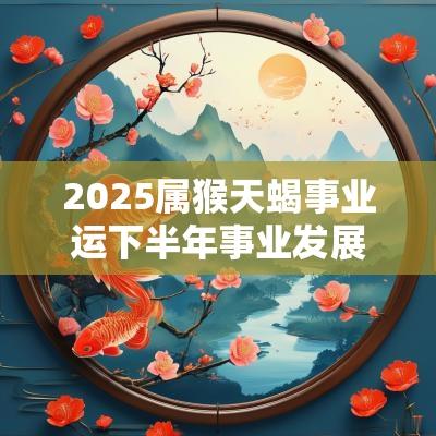 2025属猴天蝎事业运下半年事业发展顺利吗 2025属猴天蝎事业运下半年事业发展顺利吗