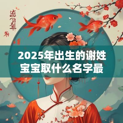 2025年出生的谢姓宝宝取什么名字最合适蛇年最佳谢姓宝宝鉴赏