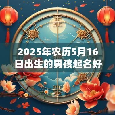 2025年农历5月16日出生的男孩起名好寓意的字有寓意的男生名字