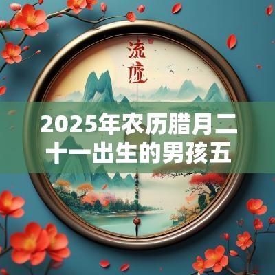 2025年农历腊月二十一出生的男孩五行八字解读喜用金土的起名宜用字