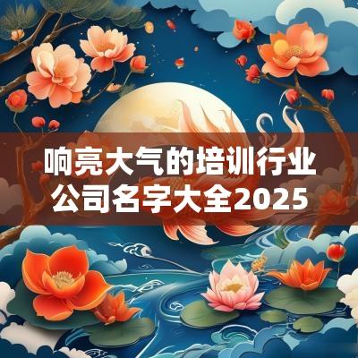响亮大气的培训行业公司名字大全2025年培训行业好听的名字