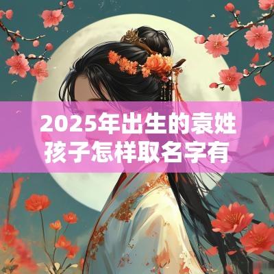 2025年出生的袁姓孩子怎样取名字有德才兼备寓意的名字推荐