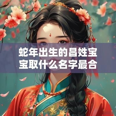 蛇年出生的昌姓宝宝取什么名字最合适受人喜爱的男孩名字合集