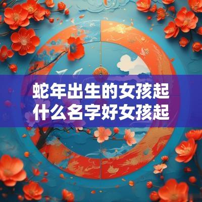 蛇年出生的女孩起什么名字好女孩起名字2025年免费常用字分享