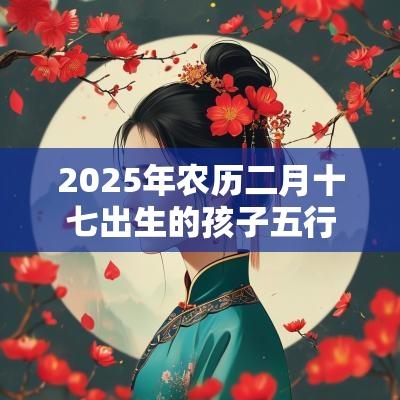 2025年农历二月十七出生的孩子五行八字命运个性独特的名字