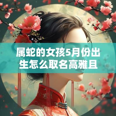 属蛇的女孩5月份出生怎么取名高雅且吉利的属蛇女孩名字大全