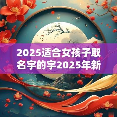 2025适合女孩子取名字的字2025年新生女孩取名字大全