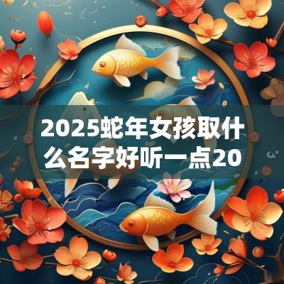 2025蛇年女孩取什么名字好听一点2025年属蛇取名宜用字
