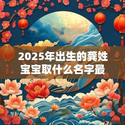 2025年出生的龚姓宝宝取什么名字最合适受人喜欢的男孩名字