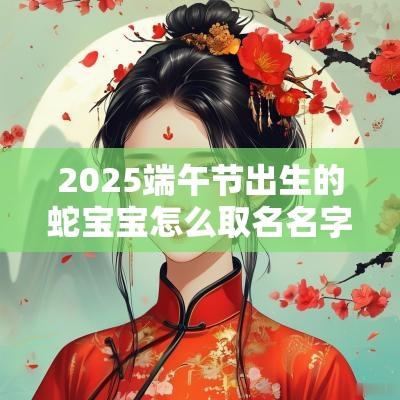 2025端午节出生的蛇宝宝怎么取名名字中带这些一生不缺钱