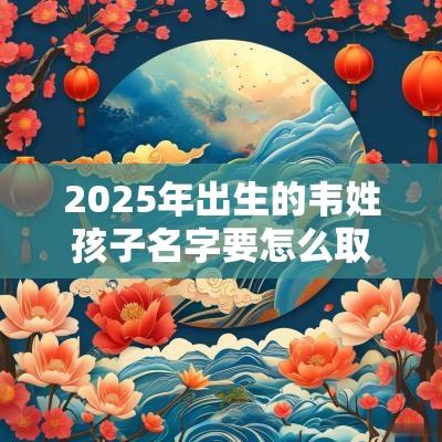 2025年出生的韦姓孩子名字要怎么取取名霸气十足的男孩名字